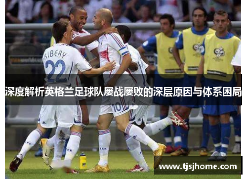 深度解析英格兰足球队屡战屡败的深层原因与体系困局